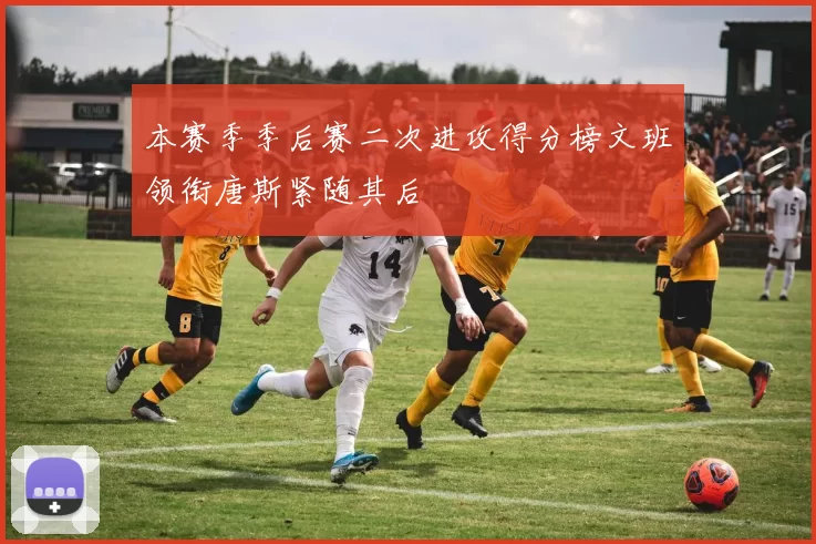 本赛季季后赛二次进攻得分榜文班领衔唐斯紧随其后