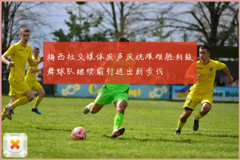梅西社交媒体发声庆祝艰难胜利鼓舞球队继续前行迈出新步伐