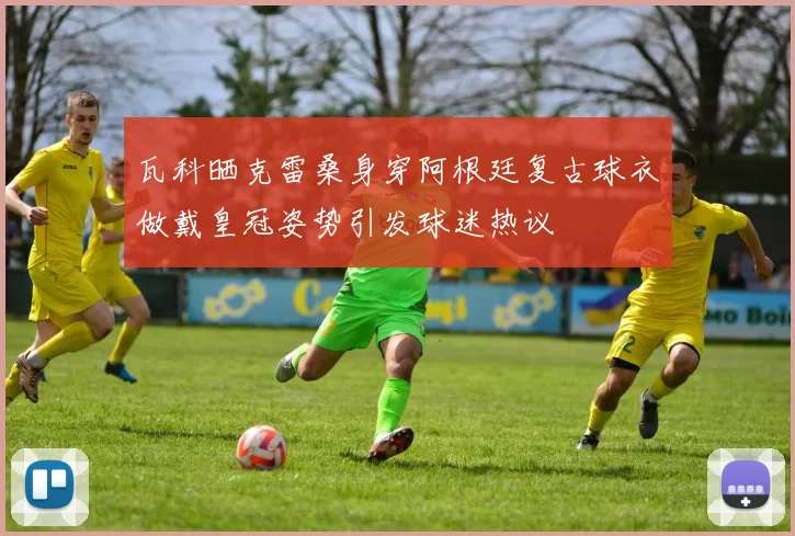 瓦科晒克雷桑身穿阿根廷复古球衣做戴皇冠姿势引发球迷热议