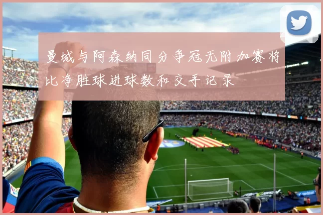 曼城与阿森纳同分争冠无附加赛将比净胜球进球数和交手记录