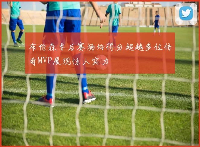 布伦森季后赛场均得分超越多位传奇MVP展现惊人实力