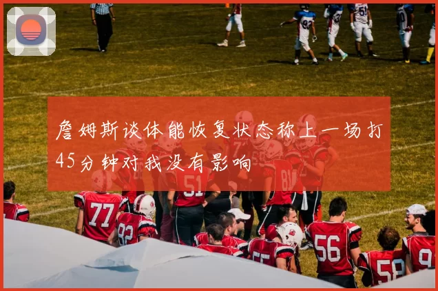 詹姆斯谈体能恢复状态称上一场打45分钟对我没有影响