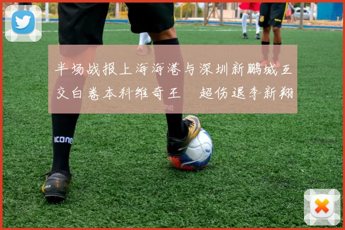 半场战报上海海港与深圳新鹏城互交白卷本科维奇王燊超伤退李新翔错失良机