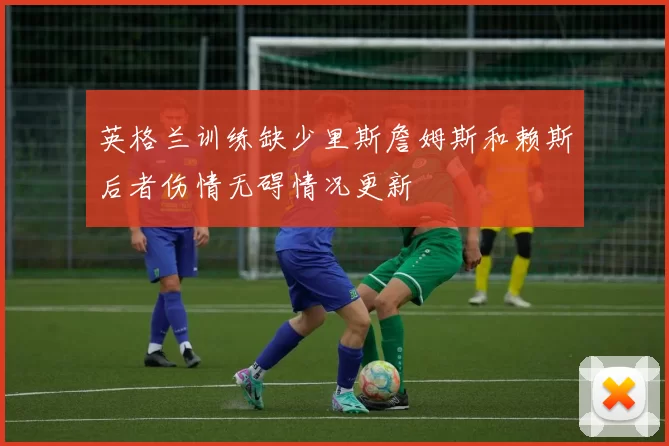 英格兰训练缺少里斯詹姆斯和赖斯后者伤情无碍情况更新