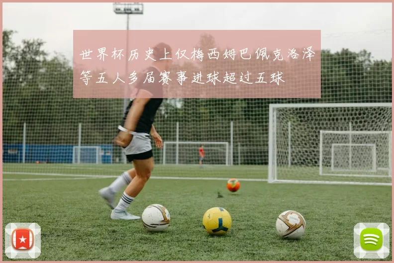 世界杯历史上仅梅西姆巴佩克洛泽等五人多届赛事进球超过五球