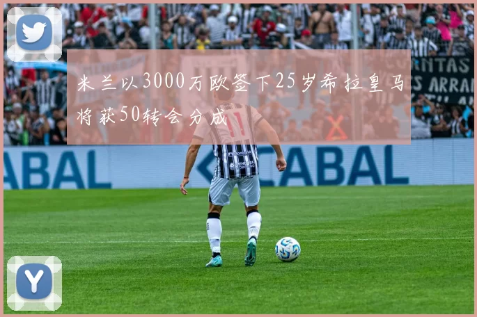 米兰以3000万欧签下25岁希拉皇马将获50转会分成