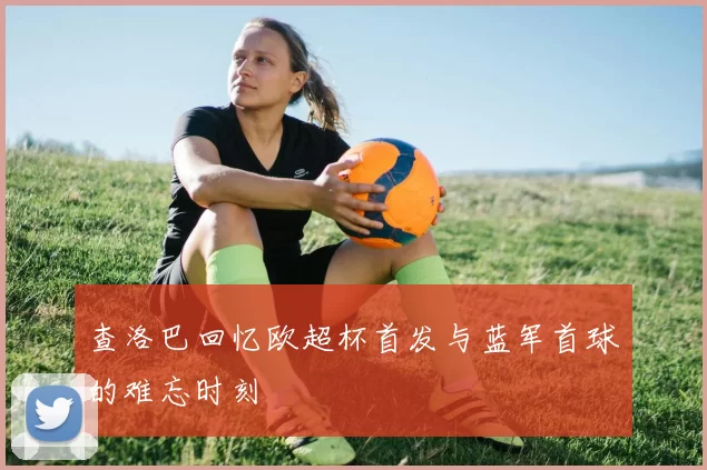 查洛巴回忆欧超杯首发与蓝军首球的难忘时刻
