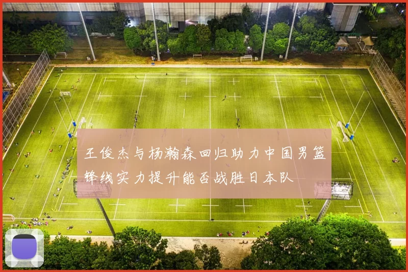 王俊杰与杨瀚森回归助力中国男篮锋线实力提升能否战胜日本队