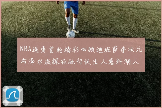 NBA选秀首轮精彩回顾迪班萨夺状元布泽尔成探花独行侠出人意料湖人选中潜力新星