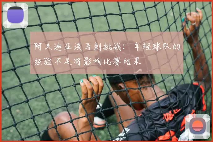 阿夫迪亚谈马刺挑战：年轻球队的经验不足将影响比赛结果