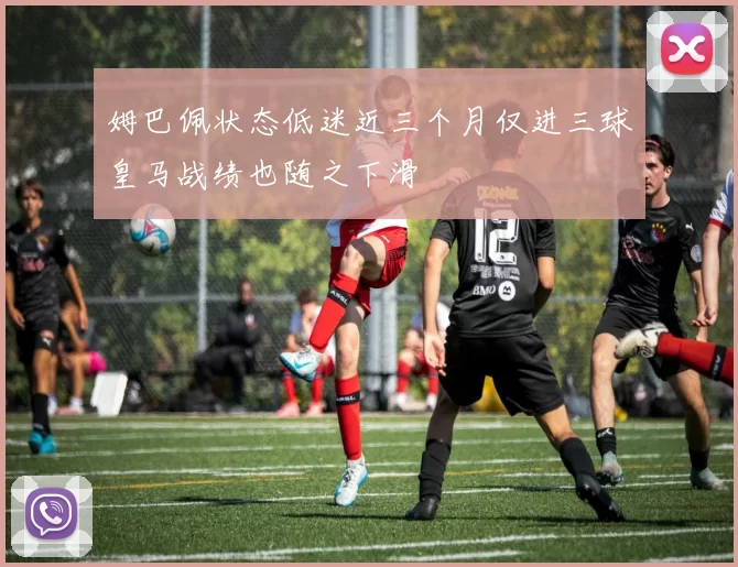 姆巴佩状态低迷近三个月仅进三球皇马战绩也随之下滑