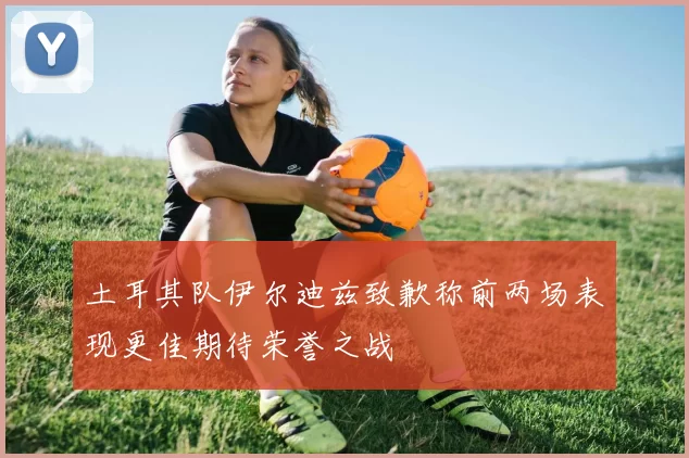 土耳其队伊尔迪兹致歉称前两场表现更佳期待荣誉之战