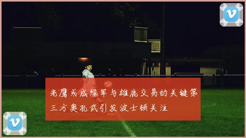 老鹰或成绿军与雄鹿交易的关键第三方奥孔武引发波士顿关注