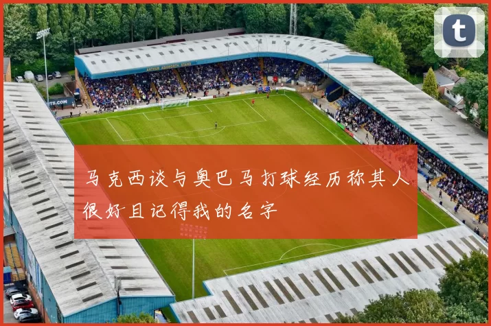 马克西谈与奥巴马打球经历称其人很好且记得我的名字