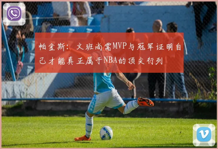 帕金斯：文班尚需MVP与冠军证明自己才能真正属于NBA的顶尖行列