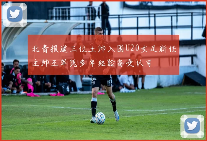 北青报道三位土帅入围U20女足新任主帅王军凭多年经验备受认可