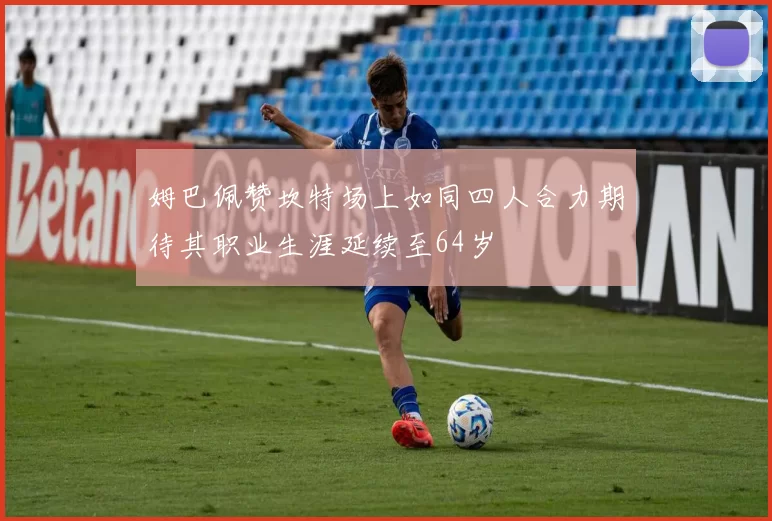 姆巴佩赞坎特场上如同四人合力期待其职业生涯延续至64岁