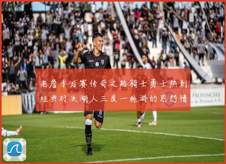 老詹季后赛传奇之路骑士勇士热刺经典对决湖人三度一轮游的恩怨情仇