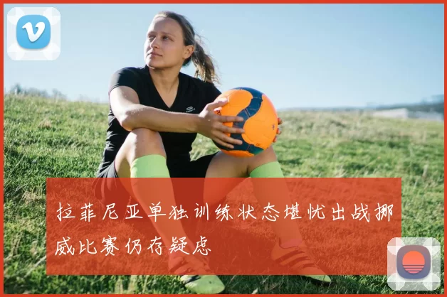 拉菲尼亚单独训练状态堪忧出战挪威比赛仍存疑虑