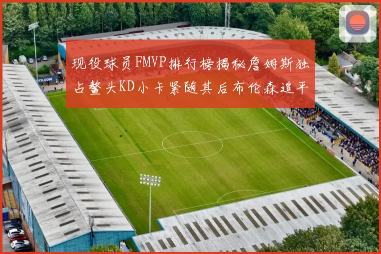 现役球员FMVP排行榜揭秘詹姆斯独占鳌头KD小卡紧随其后布伦森追平库里约基奇等