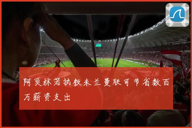 阿莫林若执教米兰曼联可节省数百万薪资支出
