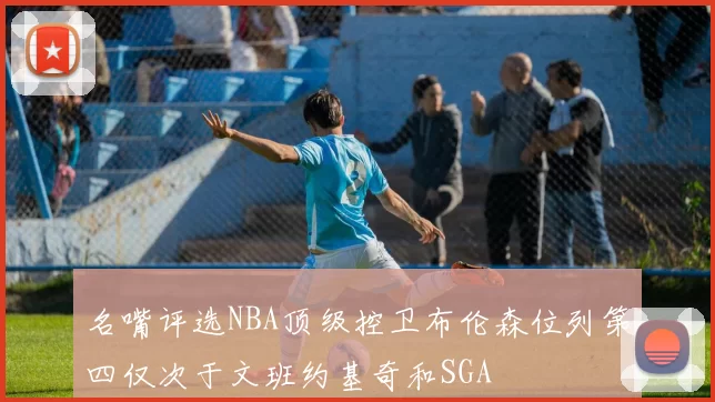 名嘴评选NBA顶级控卫布伦森位列第四仅次于文班约基奇和SGA