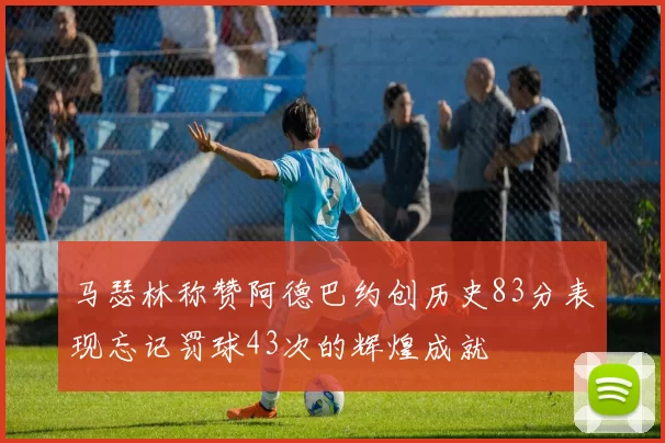 马瑟林称赞阿德巴约创历史83分表现忘记罚球43次的辉煌成就