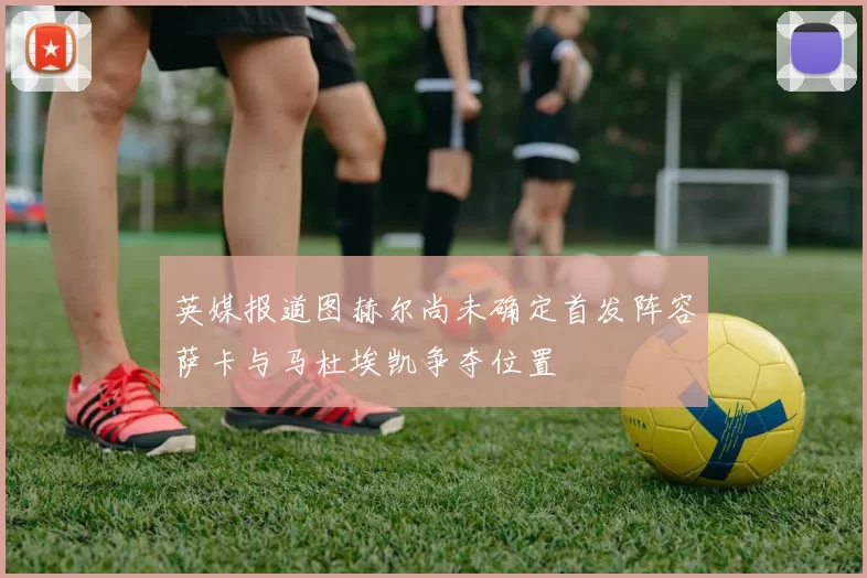 英媒报道图赫尔尚未确定首发阵容萨卡与马杜埃凯争夺位置