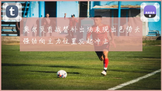 奥尔莫首战替补出场表现出色势头强劲向主力位置发起冲击