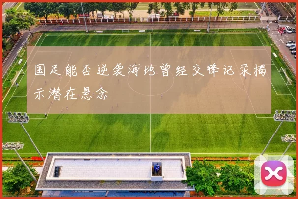 国足能否逆袭海地曾经交锋记录揭示潜在悬念