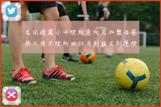 名记透露小卡续约意向若加盟活塞热火将不续约回归马刺猛龙则愿续约