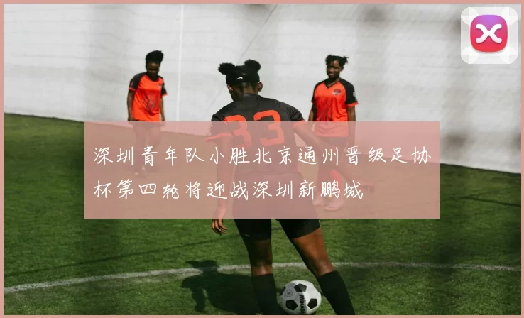 深圳青年队小胜北京通州晋级足协杯第四轮将迎战深圳新鹏城