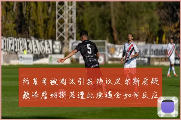 约基奇被淘汰引发热议皮尔斯质疑巅峰詹姆斯若遭此境遇会如何反应