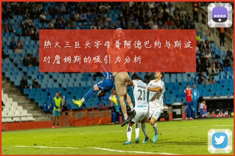 热火三巨头字母哥阿德巴约与斯波对詹姆斯的吸引力分析