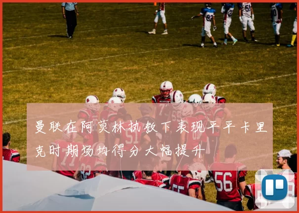 曼联在阿莫林执教下表现平平卡里克时期场均得分大幅提升