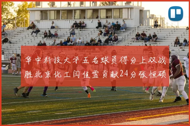 华中科技大学五名球员得分上双战胜北京化工闫佳雪贡献24分张恒硕斩获25分8篮板8助攻
