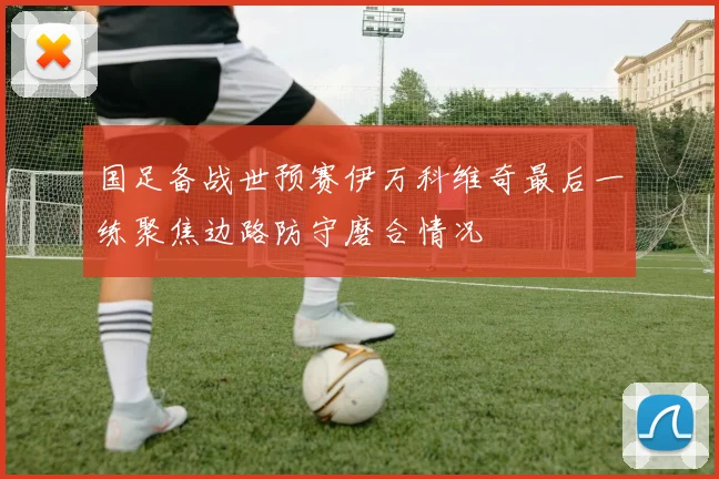 国足备战世预赛伊万科维奇最后一练聚焦边路防守磨合情况